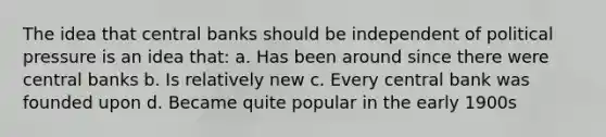 The idea that central banks should be independent of political pressure is an idea that: a. Has been around since there were central banks b. Is relatively new c. Every central bank was founded upon d. Became quite popular in the early 1900s