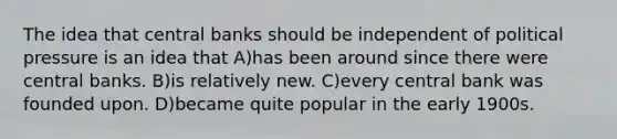 The idea that central banks should be independent of political pressure is an idea that A)has been around since there were central banks. B)is relatively new. C)every central bank was founded upon. D)became quite popular in the early 1900s.