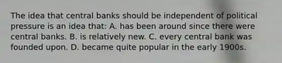 The idea that central banks should be independent of political pressure is an idea that: A. has been around since there were central banks. B. is relatively new. C. every central bank was founded upon. D. became quite popular in the early 1900s.