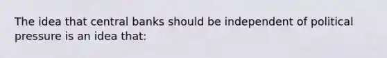 The idea that central banks should be independent of political pressure is an idea that: