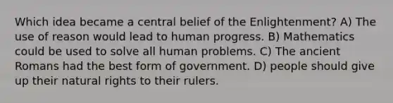 Which idea became a central belief of the Enlightenment? A) The use of reason would lead to human progress. B) Mathematics could be used to solve all human problems. C) The ancient Romans had the best form of government. D) people should give up their natural rights to their rulers.