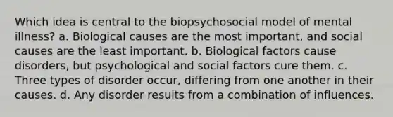 Which idea is central to the biopsychosocial model of mental illness? a. Biological causes are the most important, and social causes are the least important. b. Biological factors cause disorders, but psychological and social factors cure them. c. Three types of disorder occur, differing from one another in their causes. d. Any disorder results from a combination of influences.