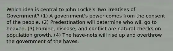 Which idea is central to John Locke's Two Treatises of Government? (1) A government's power comes from the consent of the people. (2) Predestination will determine who will go to heaven. (3) Famine, disease, and conflict are natural checks on <a href='https://www.questionai.com/knowledge/kczTemDMHU-population-growth' class='anchor-knowledge'>population growth</a>. (4) The have-nots will rise up and overthrow the government of the haves.