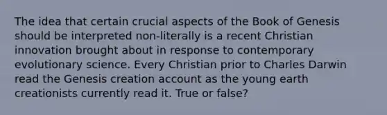 The idea that certain crucial aspects of the Book of Genesis should be interpreted non-literally is a recent Christian innovation brought about in response to contemporary evolutionary science. Every Christian prior to Charles Darwin read the Genesis creation account as the young earth creationists currently read it. True or false?