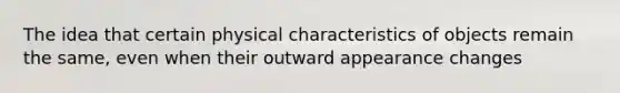 The idea that certain physical characteristics of objects remain the same, even when their outward appearance changes