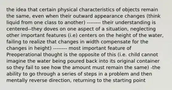 the idea that certain physical characteristics of objects remain the same, even when their outward appearance changes (think liquid from one class to another) -------- their understanding is centered--they doves on one aspect of a situation, neglecting other important features (i.e) centers on the height of the water, failing to realize that changes in width compensate for the changes in height) -------- most important feature of Preoperational thought is the opposite of this (i.e. child cannot imagine the water being poured back into its original container so they fail to see how the amount must remain the same) -the ability to go through a series of steps in a problem and then mentally reverse direction, returning to the starting point