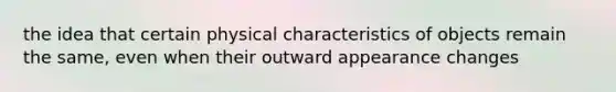 the idea that certain physical characteristics of objects remain the same, even when their outward appearance changes