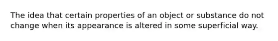 The idea that certain properties of an object or substance do not change when its appearance is altered in some superficial way.