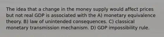 The idea that a change in the money supply would affect prices but not real GDP is associated with the A) monetary equivalence theory. B) law of unintended consequences. C) classical monetary transmission mechanism. D) GDP impossibility rule.