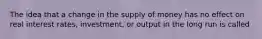 The idea that a change in the supply of money has no effect on real interest​ rates, investment, or output in the long run is called