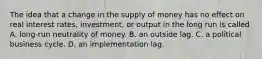 The idea that a change in the supply of money has no effect on real interest​ rates, investment, or output in the long run is called A. ​long-run neutrality of money. B. an outside lag. C. a political business cycle. D. an implementation lag.