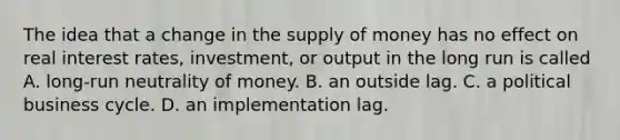 The idea that a change in the supply of money has no effect on real interest​ rates, investment, or output in the long run is called A. ​long-run neutrality of money. B. an outside lag. C. a political business cycle. D. an implementation lag.