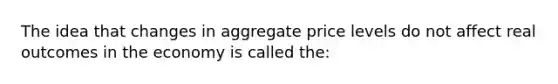 The idea that changes in aggregate price levels do not affect real outcomes in the economy is called the: