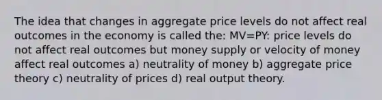 The idea that changes in aggregate price levels do not affect real outcomes in the economy is called the: MV=PY: price levels do not affect real outcomes but money supply or velocity of money affect real outcomes a) neutrality of money b) aggregate price theory c) neutrality of prices d) real output theory.