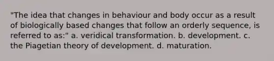 "The idea that changes in behaviour and body occur as a result of biologically based changes that follow an orderly sequence, is referred to as:" a. veridical transformation. b. development. c. the Piagetian theory of development. d. maturation.