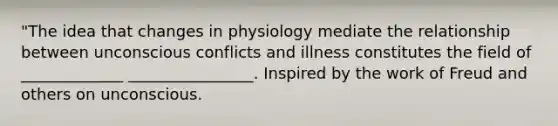 "The idea that changes in physiology mediate the relationship between unconscious conflicts and illness constitutes the field of _____________ ________________. Inspired by the work of Freud and others on unconscious.