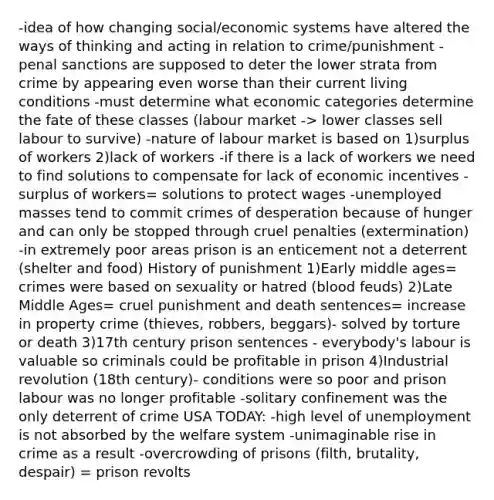 -idea of how changing social/economic systems have altered the ways of thinking and acting in relation to crime/punishment -penal sanctions are supposed to deter the lower strata from crime by appearing even worse than their current living conditions -must determine what economic categories determine the fate of these classes (labour market -> lower classes sell labour to survive) -nature of labour market is based on 1)surplus of workers 2)lack of workers -if there is a lack of workers we need to find solutions to compensate for lack of economic incentives -surplus of workers= solutions to protect wages -unemployed masses tend to commit crimes of desperation because of hunger and can only be stopped through cruel penalties (extermination) -in extremely poor areas prison is an enticement not a deterrent (shelter and food) History of punishment 1)Early middle ages= crimes were based on sexuality or hatred (blood feuds) 2)Late Middle Ages= cruel punishment and death sentences= increase in property crime (thieves, robbers, beggars)- solved by torture or death 3)17th century prison sentences - everybody's labour is valuable so criminals could be profitable in prison 4)Industrial revolution (18th century)- conditions were so poor and prison labour was no longer profitable -solitary confinement was the only deterrent of crime USA TODAY: -high level of unemployment is not absorbed by the welfare system -unimaginable rise in crime as a result -overcrowding of prisons (filth, brutality, despair) = prison revolts