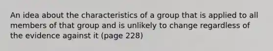 An idea about the characteristics of a group that is applied to all members of that group and is unlikely to change regardless of the evidence against it (page 228)