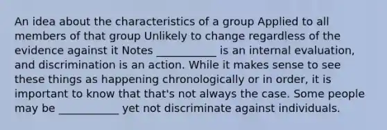 An idea about the characteristics of a group Applied to all members of that group Unlikely to change regardless of the evidence against it Notes ___________ is an internal evaluation, and discrimination is an action. While it makes sense to see these things as happening chronologically or in order, it is important to know that that's not always the case. Some people may be ___________ yet not discriminate against individuals.