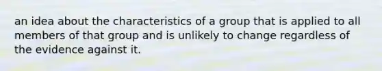 an idea about the characteristics of a group that is applied to all members of that group and is unlikely to change regardless of the evidence against it.