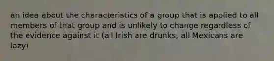 an idea about the characteristics of a group that is applied to all members of that group and is unlikely to change regardless of the evidence against it (all Irish are drunks, all Mexicans are lazy)