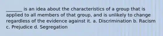 _______ is an idea about the characteristics of a group that is applied to all members of that group, and is unlikely to change regardless of the evidence against it. a. Discrimination b. Racism c. Prejudice d. Segregation