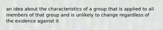 an idea about the characteristics of a group that is applied to all members of that group and is unlikely to change regardless of the evidence against it