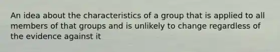 An idea about the characteristics of a group that is applied to all members of that groups and is unlikely to change regardless of the evidence against it