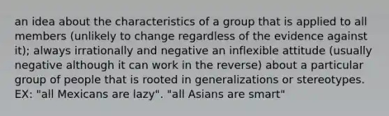 an idea about the characteristics of a group that is applied to all members (unlikely to change regardless of the evidence against it); always irrationally and negative an inflexible attitude (usually negative although it can work in the reverse) about a particular group of people that is rooted in generalizations or stereotypes. EX: "all Mexicans are lazy". "all Asians are smart"