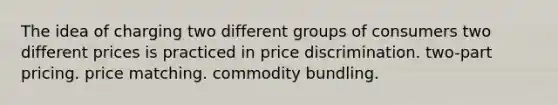 The idea of charging two different groups of consumers two different prices is practiced in price discrimination. two-part pricing. price matching. commodity bundling.