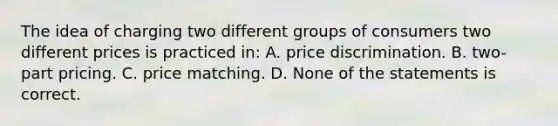 The idea of charging two different groups of consumers two different prices is practiced in: A. price discrimination. B. two-part pricing. C. price matching. D. None of the statements is correct.