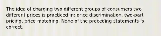 The idea of charging two different groups of consumers two different prices is practiced in: price discrimination. two-part pricing. price matching. None of the preceding statements is correct.