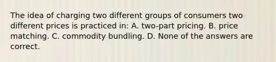 The idea of charging two different groups of consumers two different prices is practiced in: A. two-part pricing. B. price matching. C. commodity bundling. D. None of the answers are correct.