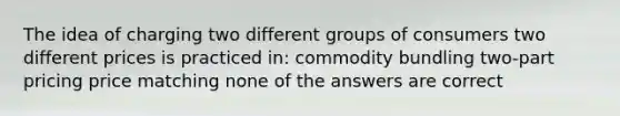 The idea of charging two different groups of consumers two different prices is practiced in: commodity bundling two-part pricing price matching none of the answers are correct