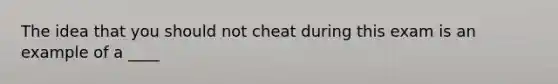 The idea that you should not cheat during this exam is an example of a ____