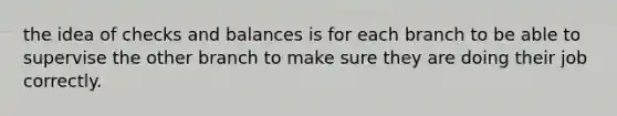 the idea of checks and balances is for each branch to be able to supervise the other branch to make sure they are doing their job correctly.