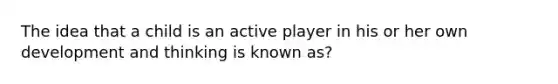 The idea that a child is an active player in his or her own development and thinking is known as?