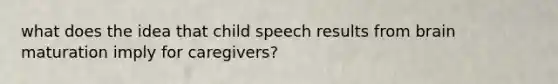 what does the idea that child speech results from brain maturation imply for caregivers?