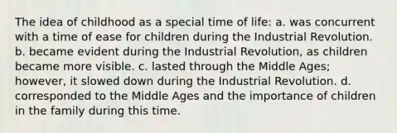 The idea of childhood as a special time of life: a. was concurrent with a time of ease for children during the Industrial Revolution. b. became evident during the Industrial Revolution, as children became more visible. c. lasted through the Middle Ages; however, it slowed down during the Industrial Revolution. d. corresponded to the Middle Ages and the importance of children in the family during this time.