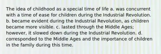 The idea of childhood as a special time of life a. was concurrent with a time of ease for children during the Industrial Revolution. b. became evident during the Industrial Revolution, as children became more visible. c. lasted through the Middle Ages; however, it slowed down during the Industrial Revolution. d. corresponded to the Middle Ages and the importance of children in the family during this time.