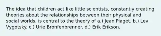 ​The idea that children act like little scientists, constantly creating theories about the relationships between their physical and social worlds, is central to the theory of a.) ​Jean Piaget. ​b.) Lev Vygotsky. ​c.) Urie Bronfenbrenner. ​d.) Erik Erikson.