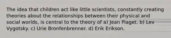 The idea that children act like little scientists, constantly creating theories about the relationships between their physical and social worlds, is central to the theory of a) Jean Piaget. ​b) Lev Vygotsky. ​c) Urie Bronfenbrenner. ​d) Erik Erikson.