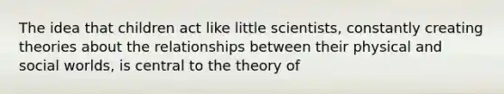 ​The idea that children act like little scientists, constantly creating theories about the relationships between their physical and social worlds, is central to the theory of