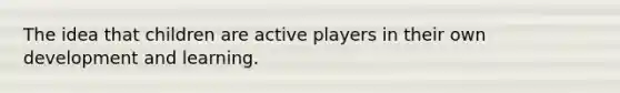 The idea that children are active players in their own development and learning.