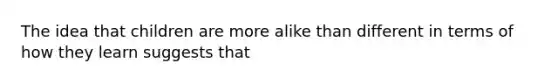 The idea that children are more alike than different in terms of how they learn suggests that