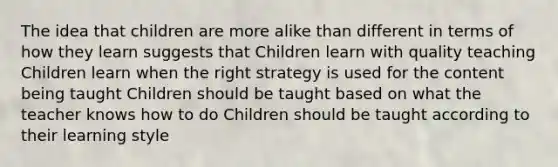 The idea that children are more alike than different in terms of how they learn suggests that Children learn with quality teaching Children learn when the right strategy is used for the content being taught Children should be taught based on what the teacher knows how to do Children should be taught according to their learning style