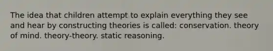 The idea that children attempt to explain everything they see and hear by constructing theories is called: conservation. theory of mind. theory-theory. static reasoning.