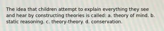 The idea that children attempt to explain everything they see and hear by constructing theories is called: a. theory of mind. b. static reasoning. c. theory-theory. d. conservation.