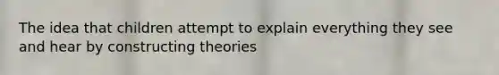 The idea that children attempt to explain everything they see and hear by constructing theories