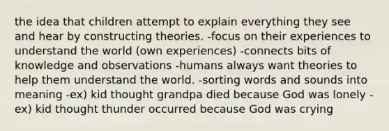 the idea that children attempt to explain everything they see and hear by constructing theories. -focus on their experiences to understand the world (own experiences) -connects bits of knowledge and observations -humans always want theories to help them understand the world. -sorting words and sounds into meaning -ex) kid thought grandpa died because God was lonely -ex) kid thought thunder occurred because God was crying